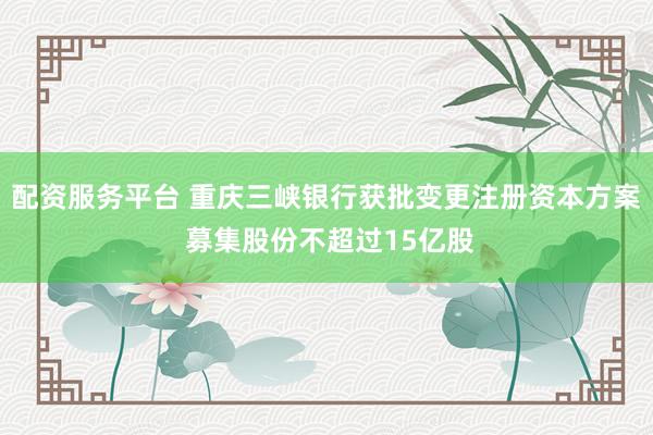 配资服务平台 重庆三峡银行获批变更注册资本方案 募集股份不超过15亿股