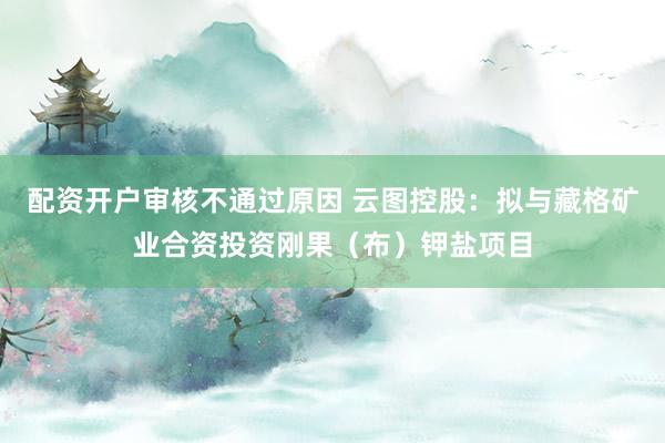 配资开户审核不通过原因 云图控股：拟与藏格矿业合资投资刚果（布）钾盐项目