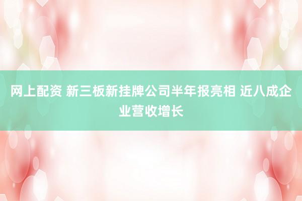 网上配资 新三板新挂牌公司半年报亮相 近八成企业营收增长