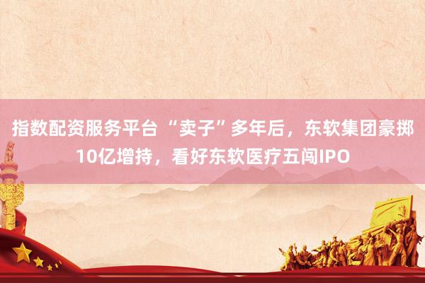 指数配资服务平台 “卖子”多年后，东软集团豪掷10亿增持，看好东软医疗五闯IPO