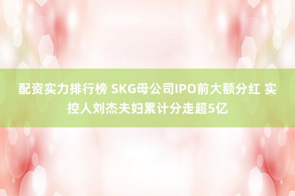 配资实力排行榜 SKG母公司IPO前大额分红 实控人刘杰夫妇累计分走超5亿