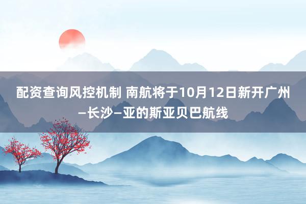 配资查询风控机制 南航将于10月12日新开广州—长沙—亚的斯亚贝巴航线