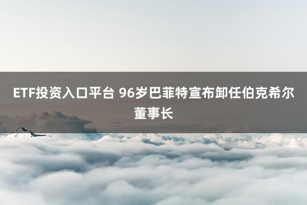 ETF投资入口平台 96岁巴菲特宣布卸任伯克希尔董事长
