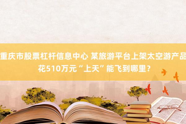 重庆市股票杠杆信息中心 某旅游平台上架太空游产品 花510万元“上天”能飞到哪里？