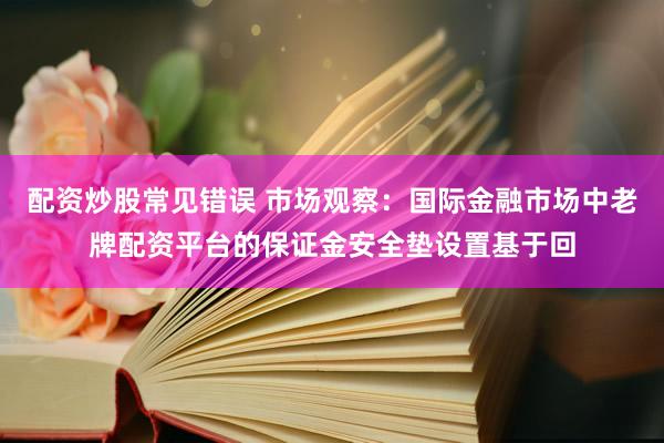配资炒股常见错误 市场观察：国际金融市场中老牌配资平台的保证金安全垫设置基于回