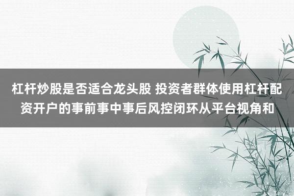 杠杆炒股是否适合龙头股 投资者群体使用杠杆配资开户的事前事中事后风控闭环从平台视角和