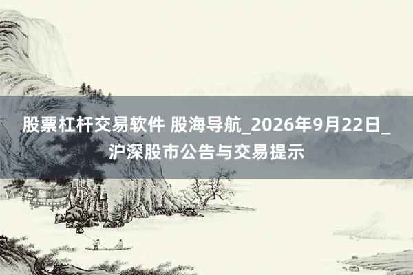 股票杠杆交易软件 股海导航_2026年9月22日_沪深股市公告与交易提示