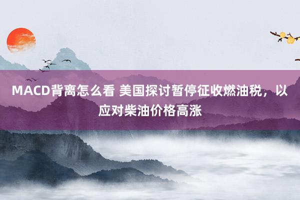 MACD背离怎么看 美国探讨暂停征收燃油税,以应对柴油价格高涨