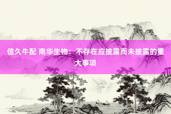 信久牛配 南华生物:不存在应披露而未披露的重大事项