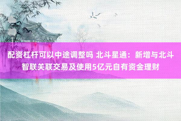 配资杠杆可以中途调整吗 北斗星通：新增与北斗智联关联交易及使用5亿元自有资金理财