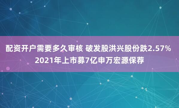 配资开户需要多久审核 破发股洪兴股份跌2.57% 2021年上市募7亿申万宏源保荐