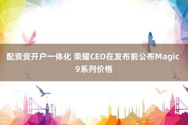 配资资开户一体化 荣耀CEO在发布前公布Magic 9系列价格