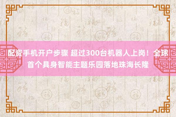 配资手机开户步骤 超过300台机器人上岗！全球首个具身智能主题乐园落地珠海长隆