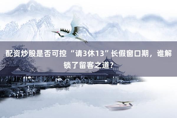 配资炒股是否可控 “请3休13”长假窗口期，谁解锁了留客之道？