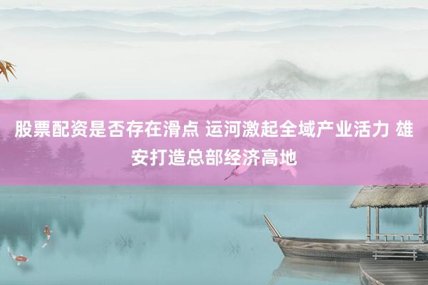 股票配资是否存在滑点 运河激起全域产业活力 雄安打造总部经济高地