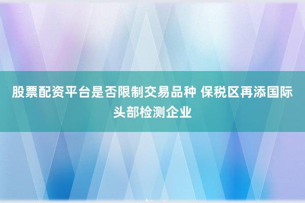 股票配资平台是否限制交易品种 保税区再添国际头部检测企业