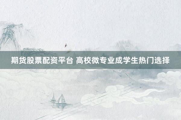 期货股票配资平台 高校微专业成学生热门选择