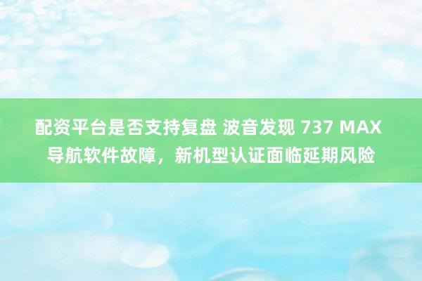 配资平台是否支持复盘 波音发现 737 MAX 导航软件故障，新机型认证面临延期风险