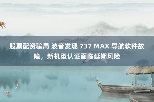 股票配资骗局 波音发现 737 MAX 导航软件故障，新机型认证面临延期风险