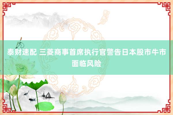 泰财速配 三菱商事首席执行官警告日本股市牛市面临风险