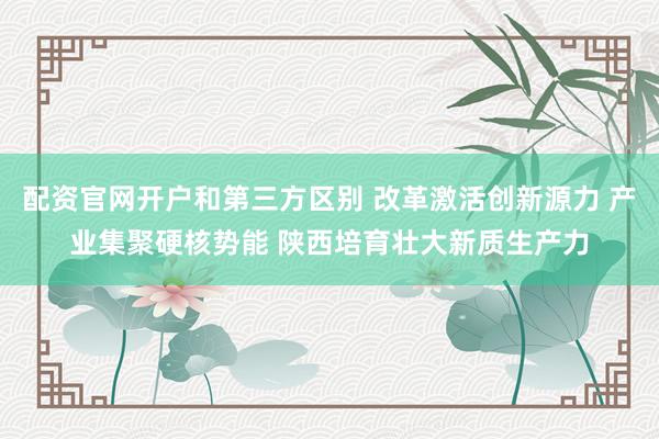 配资官网开户和第三方区别 改革激活创新源力 产业集聚硬核势能 陕西培育壮大新质生产力