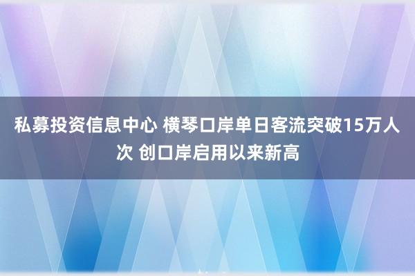 私募投资信息中心 横琴口岸单日客流突破15万人次 创口岸启用以来新高