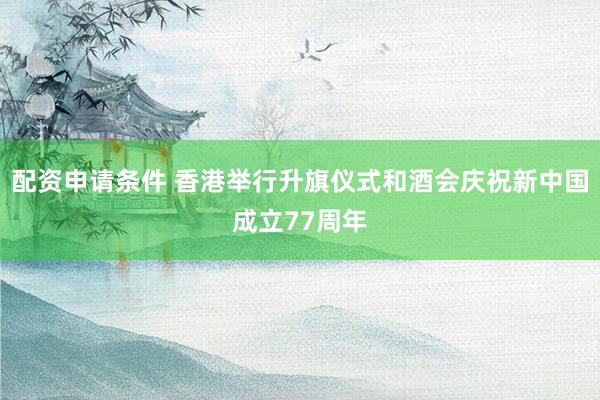 配资申请条件 香港举行升旗仪式和酒会庆祝新中国成立77周年