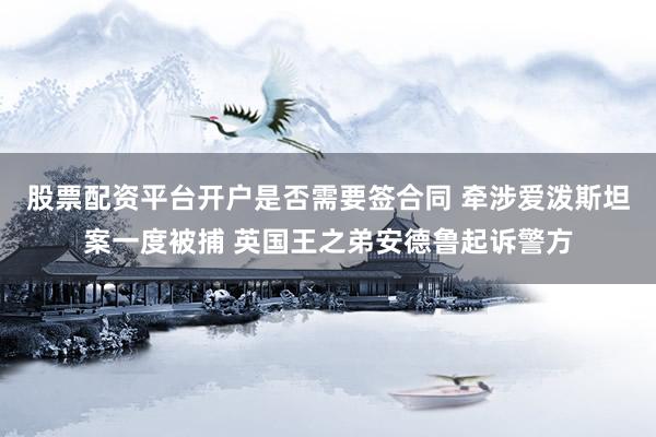 股票配资平台开户是否需要签合同 牵涉爱泼斯坦案一度被捕 英国王之弟安德鲁起诉警方