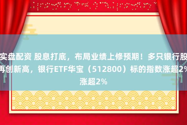 实盘配资 股息打底，布局业绩上修预期！多只银行股再创新高，银行ETF华宝（512800）标的指数涨超2%