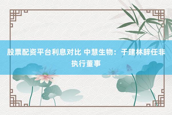 股票配资平台利息对比 中慧生物：于建林辞任非执行董事