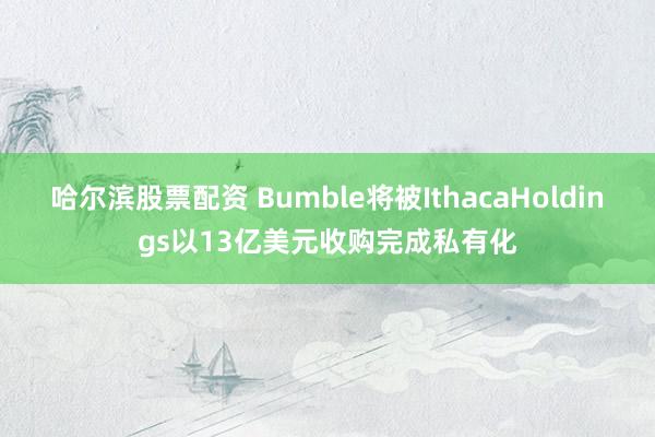 哈尔滨股票配资 Bumble将被IthacaHoldings以13亿美元收购完成私有化