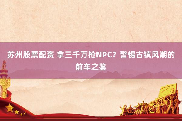 苏州股票配资 拿三千万抢NPC？警惕古镇风潮的前车之鉴