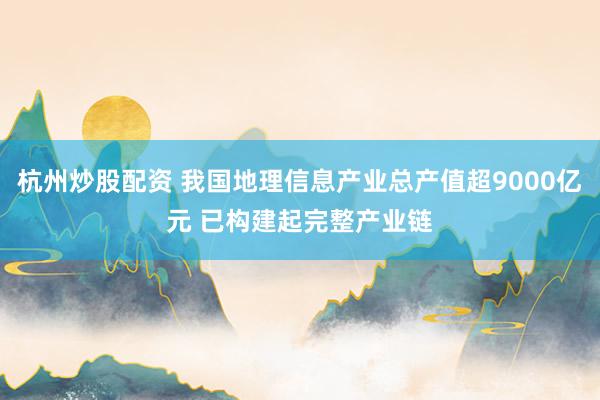 杭州炒股配资 我国地理信息产业总产值超9000亿元 已构建起完整产业链