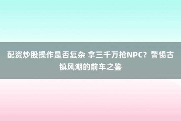 配资炒股操作是否复杂 拿三千万抢NPC?警惕古镇风潮的前车之鉴