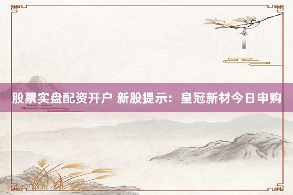 股票实盘配资开户 新股提示：皇冠新材今日申购