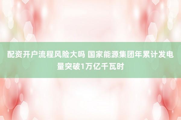 配资开户流程风险大吗 国家能源集团年累计发电量突破1万亿千瓦时