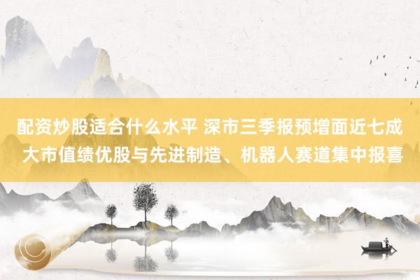 配资炒股适合什么水平 深市三季报预增面近七成 大市值绩优股与先进制造、机器人赛道集中报喜