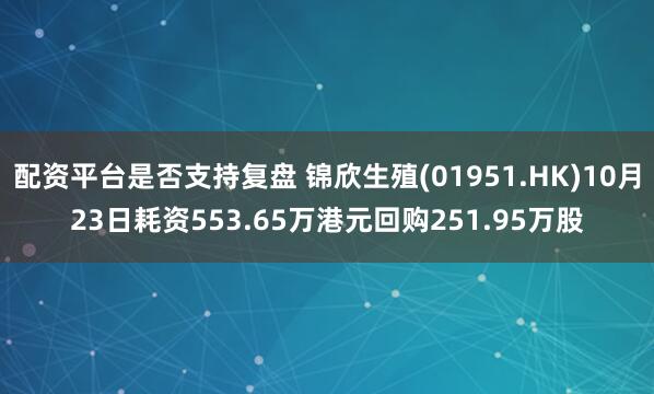 配资平台是否支持复盘 锦欣生殖(01951.HK)10月23日耗资553.65万港元回购251.95万股