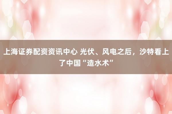 上海证券配资资讯中心 光伏、风电之后，沙特看上了中国“造水术”