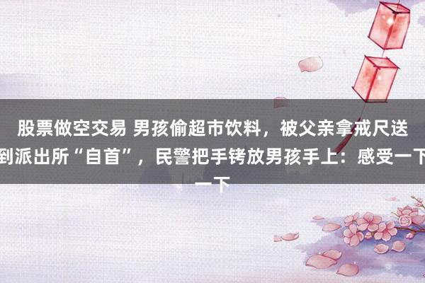股票做空交易 男孩偷超市饮料，被父亲拿戒尺送到派出所“自首”，民警把手铐放男孩手上：感受一下