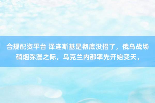合规配资平台 泽连斯基是彻底没招了,俄乌战场硝烟弥漫之际,乌克兰内部率先开始变天,