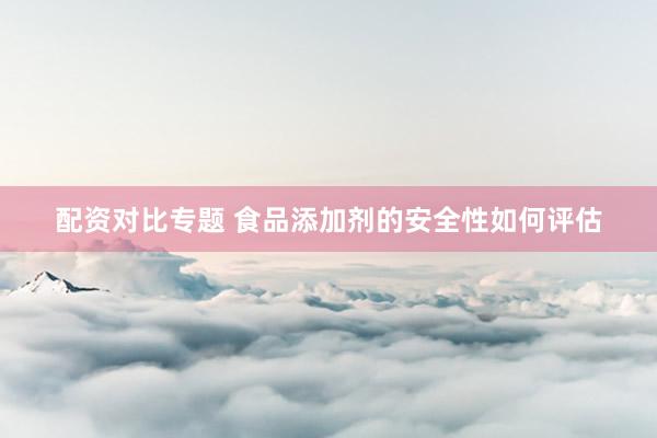 配资对比专题 食品添加剂的安全性如何评估