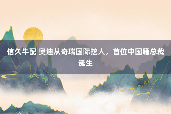 信久牛配 奥迪从奇瑞国际挖人,首位中国籍总裁诞生