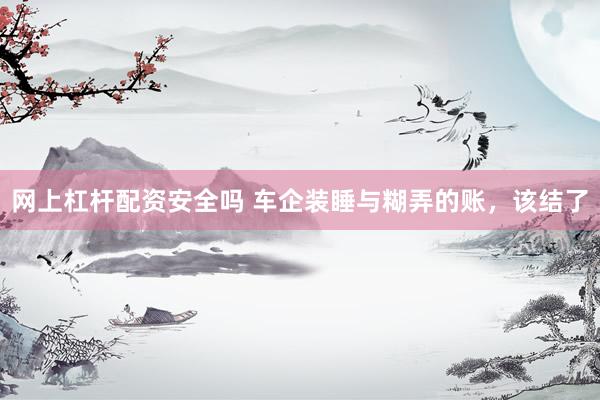 网上杠杆配资安全吗 车企装睡与糊弄的账，该结了