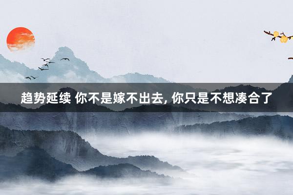 趋势延续 你不是嫁不出去, 你只是不想凑合了