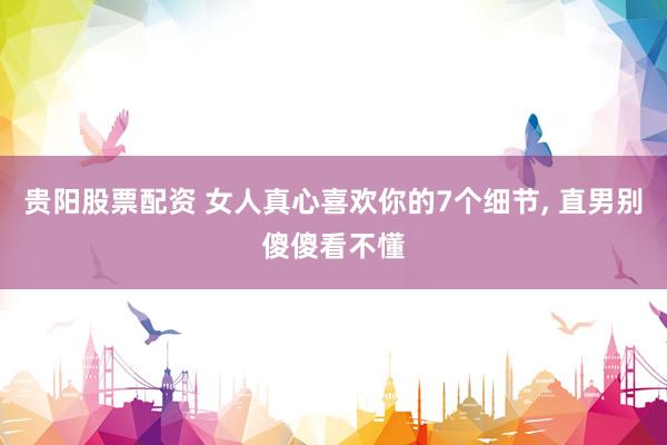 贵阳股票配资 女人真心喜欢你的7个细节, 直男别傻傻看不懂