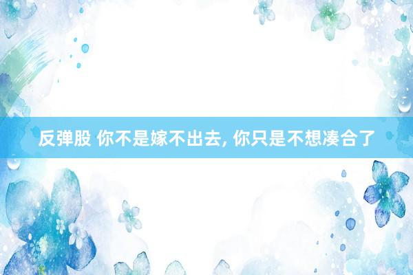 反弹股 你不是嫁不出去, 你只是不想凑合了