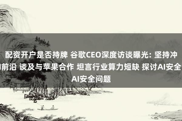 配资开户是否持牌 谷歌CEO深度访谈曝光: 坚持冲刺AI前沿 谈及与苹果合作 坦言行业算力短缺 探讨AI安全问题
