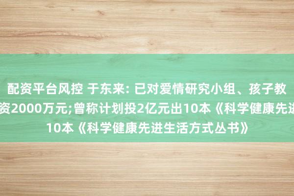 配资平台风控 于东来: 已对爱情研究小组、孩子教育研究小组各投资2000万元;曾称计划投2亿元出10本《科学健康先进生活方式丛书》