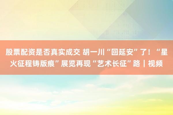 股票配资是否真实成交 胡一川“回延安”了！“星火征程铸版痕”展览再现“艺术长征”路｜视频